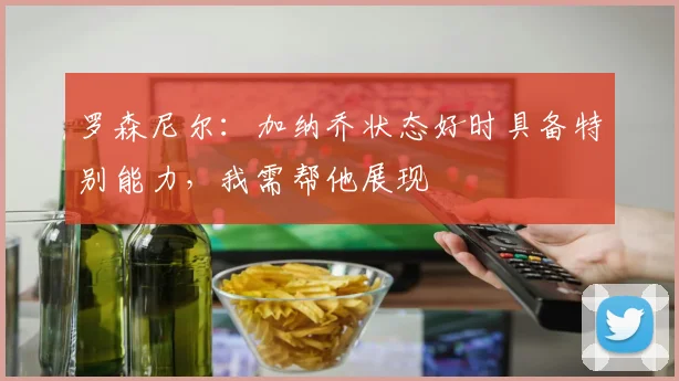 罗森尼尔:加纳乔状态好时具备特别能力,我需帮他展现