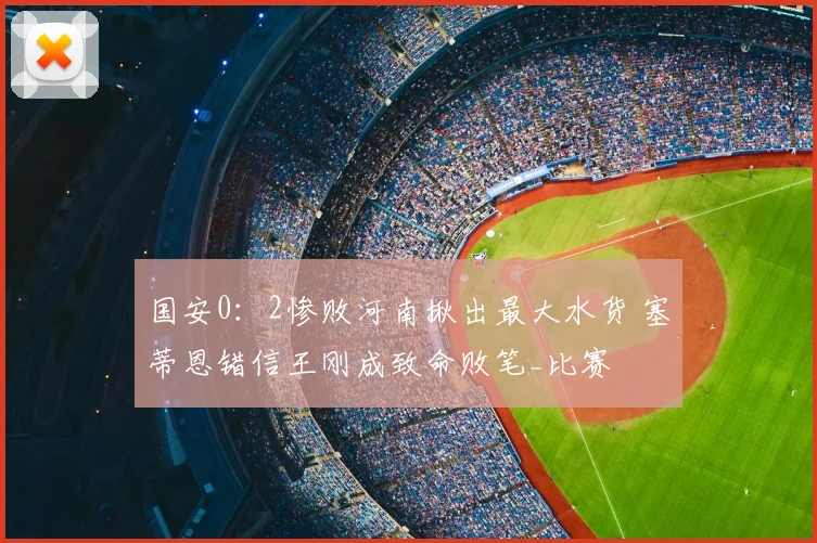 国安0：2惨败河南揪出最大水货 塞蒂恩错信王刚成致命败笔_比赛