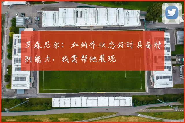 罗森尼尔：加纳乔状态好时具备特别能力，我需帮他展现