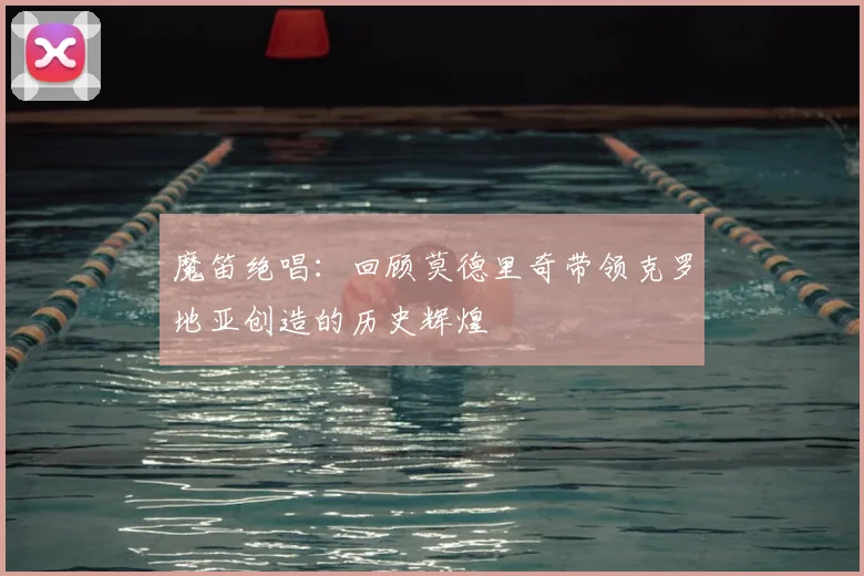 魔笛绝唱：回顾莫德里奇带领克罗地亚创造的历史辉煌