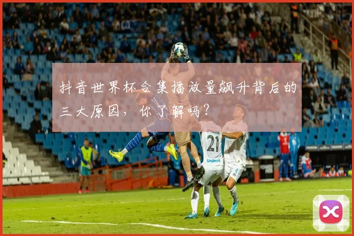抖音世界杯合集播放量飙升背后的三大原因，你了解吗？