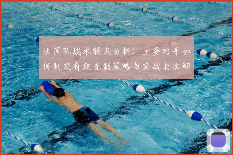 法国队战术弱点分析:主要对手如何制定有效克制策略与实战打法研究