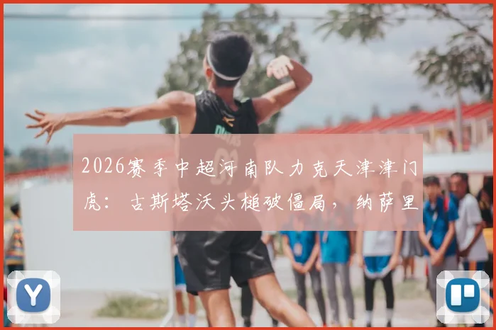 2026赛季中超河南队力克天津津门虎：古斯塔沃头槌破僵局，纳萨里奥点射定乾坤，全场2-1精彩进球回放与分析
