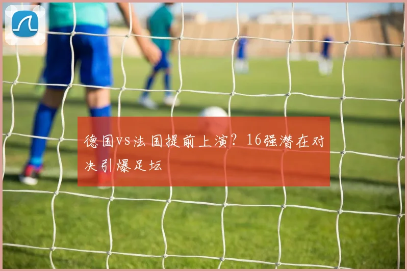 德国vs法国提前上演？16强潜在对决引爆足坛