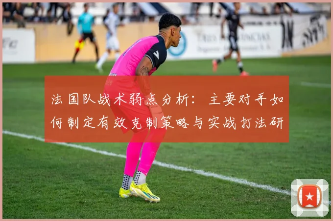 法国队战术弱点分析:主要对手如何制定有效克制策略与实战打法研究