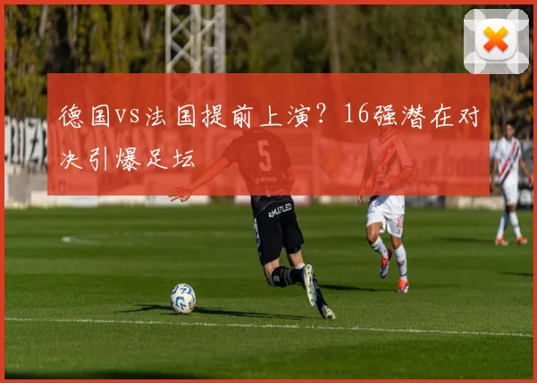 德国vs法国提前上演?16强潜在对决引爆足坛