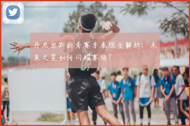 丹尼尔斯新秀赛季表现全解析:未来之星如何闪耀赛场?