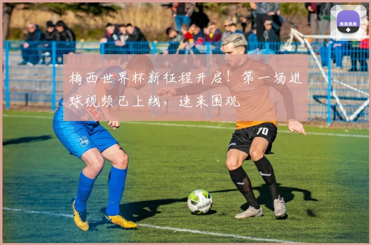梅西世界杯新征程开启!第一场进球视频已上线,速来围观