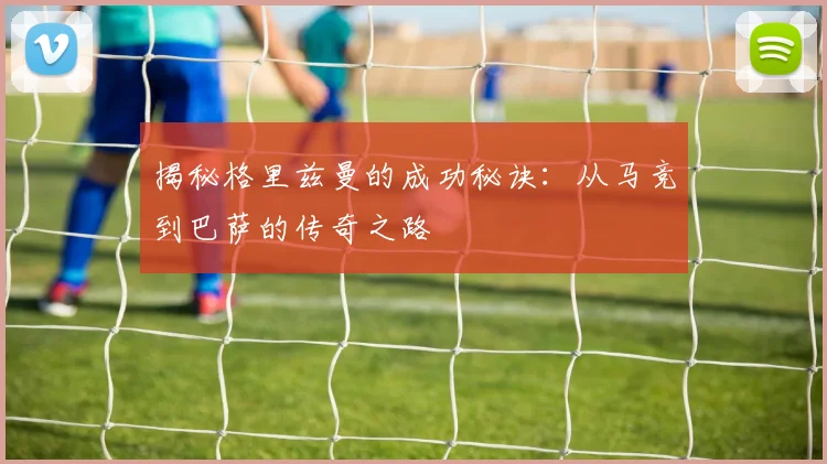 揭秘格里兹曼的成功秘诀：从马竞到巴萨的传奇之路