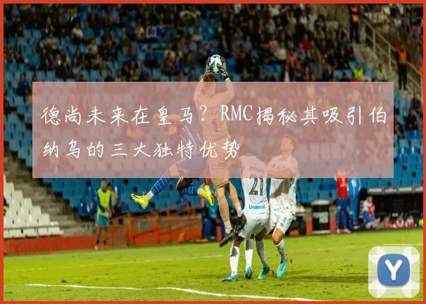 德尚未来在皇马？RMC揭秘其吸引伯纳乌的三大独特优势