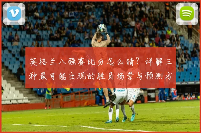 英格兰八强赛比分怎么猜？详解三种最可能出现的胜负场景与预测方法