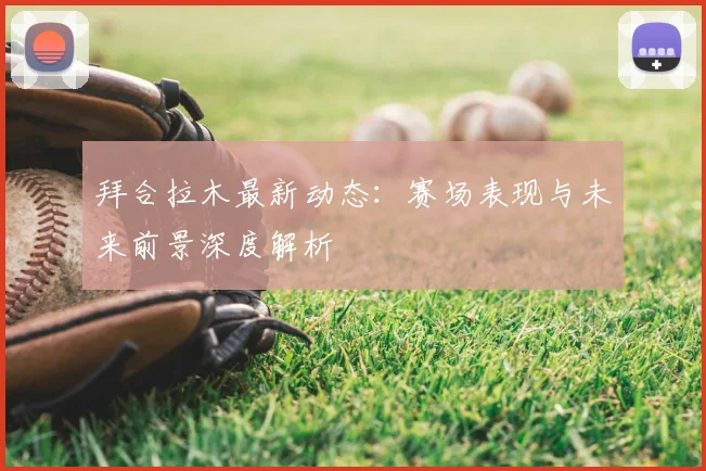 拜合拉木最新动态:赛场表现与未来前景深度解析