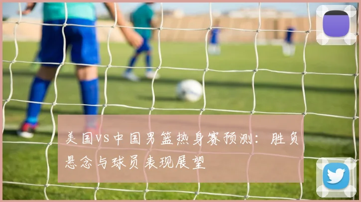 美国vs中国男篮热身赛预测：胜负悬念与球员表现展望