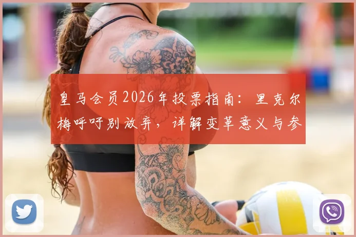 皇马会员2026年投票指南:里克尔梅呼吁别放弃,详解变革意义与参与流程