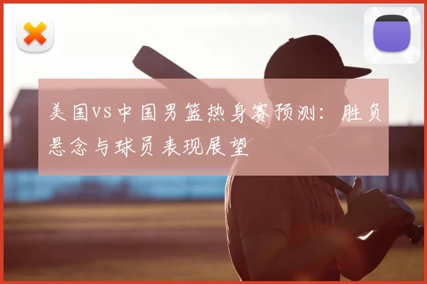 美国vs中国男篮热身赛预测：胜负悬念与球员表现展望
