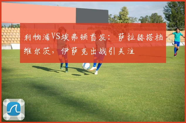 利物浦VS埃弗顿首发：萨拉赫搭档维尔茨，伊萨克出战引关注