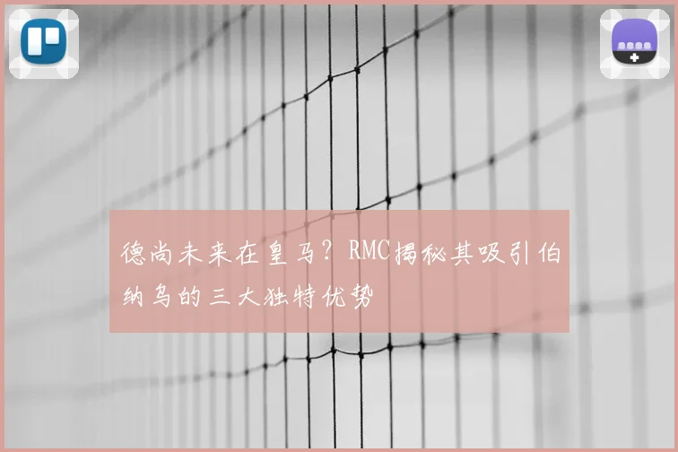 德尚未来在皇马?RMC揭秘其吸引伯纳乌的三大独特优势
