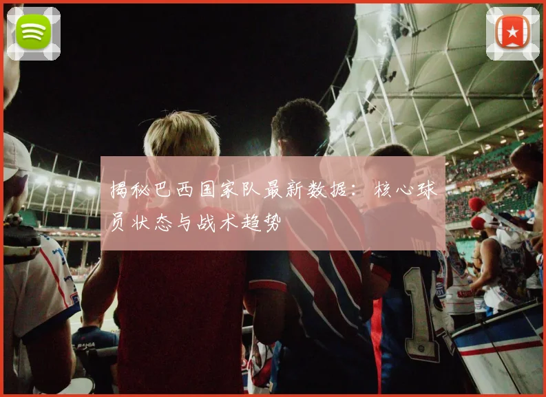 揭秘巴西国家队最新数据：核心球员状态与战术趋势