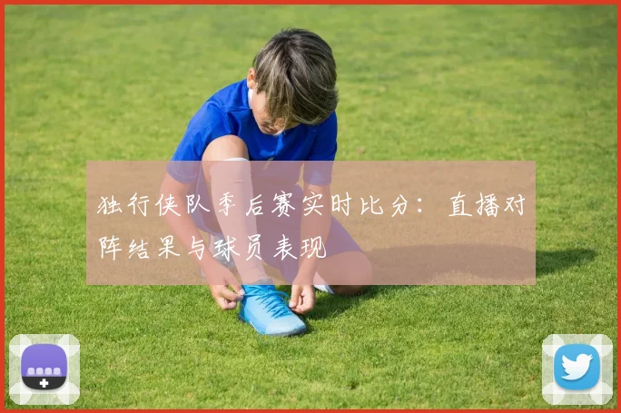 独行侠队季后赛实时比分：直播对阵结果与球员表现