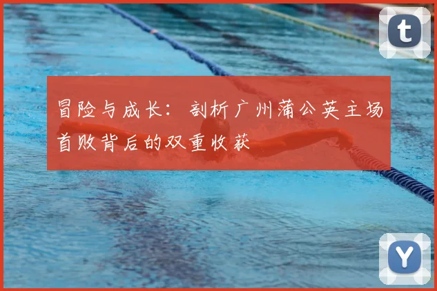 冒险与成长:剖析广州蒲公英主场首败背后的双重收获